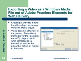 Exporting a Video as a Windows Media File out of Adobe Premiere Elements for Web Delivery Creating a .wmv file means the video plays back using Windows Media player. Video does not always fit in the presets. The delivery method (over the Internet or on a CD) plays a part in what compression is needed, as well as the amount of action, or motion in the video. Schaefermeyer Digital Video BASICS  