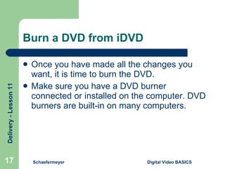 Burn a DVD from iDVD Once you have made all the changes you want, it is time to burn the DVD. Make sure you have a DVD burner connected or installed on the computer. DVD burners are built-in on many computers. Schaefermeyer Digital Video BASICS  