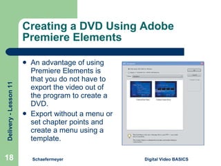 Creating a DVD Using Adobe Premiere Elements An advantage of using Premiere Elements is that you do not have to export the video out of the program to create a DVD. Export without a menu or set chapter points and create a menu using a template. Schaefermeyer Digital Video BASICS  