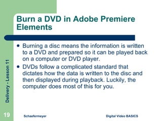 Burn a DVD in Adobe Premiere Elements Burning a disc means the information is written to a DVD and prepared so it can be played back on a computer or DVD player. DVDs follow a complicated standard that dictates how the data is written to the disc and then displayed during playback. Luckily, the computer does most of this for you. Schaefermeyer Digital Video BASICS  