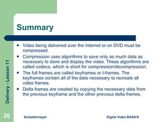 Summary Video being delivered over the Internet or on DVD must be compressed. Compression uses algorithms to save only as much data as necessary to store and display the video. These algorithms are called codecs, which is short for compression/decompression. The full frames are called keyframes or I-frames. The keyframes contain all of the data necessary to recreate all video frames. Delta frames are created by copying the necessary data from the previous keyframe and the other previous delta frames. Schaefermeyer Digital Video BASICS  