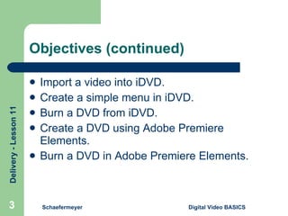 Objectives (continued) Import a video into iDVD. Create a simple menu in iDVD. Burn a DVD from iDVD. Create a DVD using Adobe Premiere Elements. Burn a DVD in Adobe Premiere Elements. Schaefermeyer Digital Video BASICS  