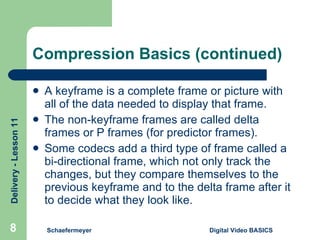 Compression Basics (continued) A keyframe is a complete frame or picture with all of the data needed to display that frame. The non-keyframe frames are called delta frames or P frames (for predictor frames). Some codecs add a third type of frame called a bi-directional frame, which not only track the changes, but they compare themselves to the previous keyframe and to the delta frame after it to decide what they look like. Schaefermeyer Digital Video BASICS  