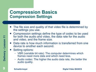 Compression Basics Compression Settings The file size and quality of that video file is determined by the settings you use. Compression settings define the type of codec to be used for both the audio and video, the data rate for the audio and video, and the frame size. Data rate is how much information is transferred from one device to another each second. Setting options: VBR (variable bit rate): The computer determines which frames need more data and which need less. Audio codec: The higher the audio data rate, the better the audio quality. Schaefermeyer Digital Video BASICS  