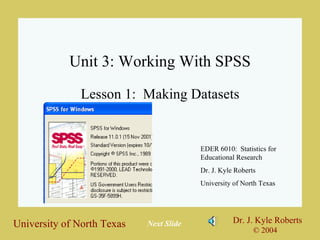 Unit 3: Working With SPSS Lesson 1:  Making Datasets EDER 6010:  Statistics for Educational Research Dr. J. Kyle Roberts University of North Texas Next Slide 