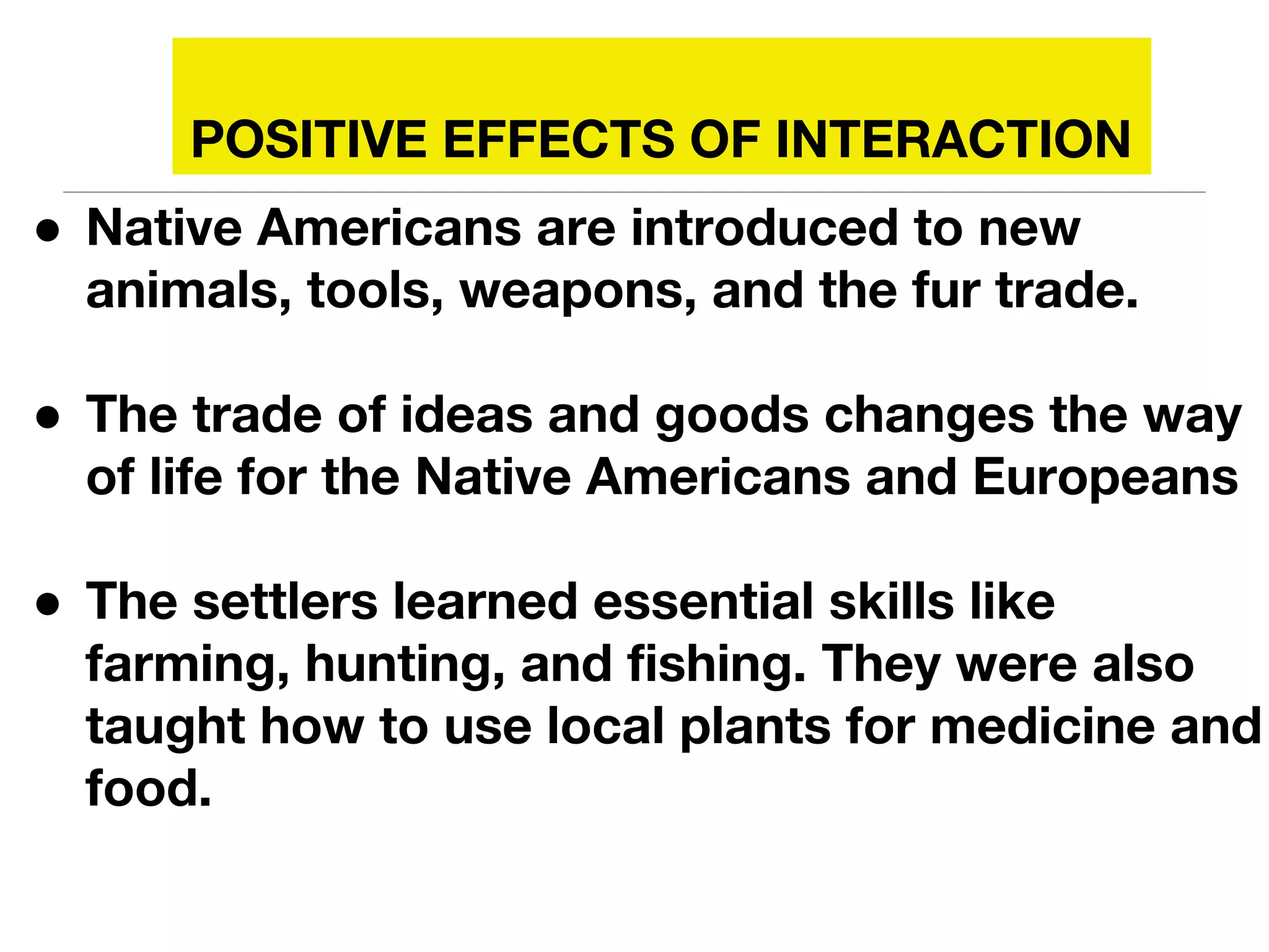 POSITIVE EFFECTS OF INTERACTION
● Native Americans are introduced to new
animals, tools, weapons, and the fur trade.
● The trade of ideas and goods changes the way
of life for the Native Americans and Europeans
● The settlers learned essential skills like
farming, hunting, and fishing. They were also
taught how to use local plants for medicine and
food.
 