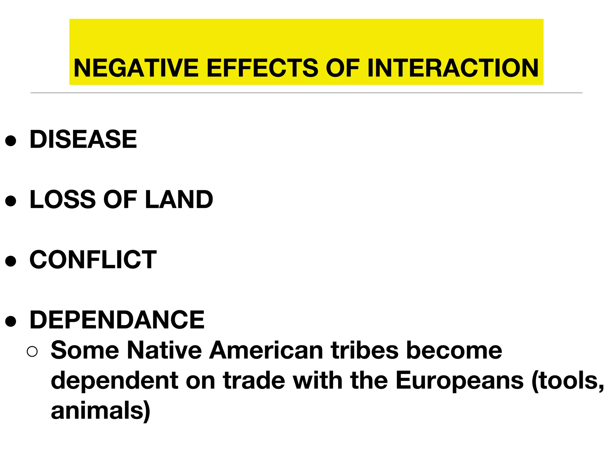 NEGATIVE EFFECTS OF INTERACTION
● DISEASE
● LOSS OF LAND
● CONFLICT
● DEPENDANCE
○ Some Native American tribes become
dependent on trade with the Europeans (tools,
animals)
 