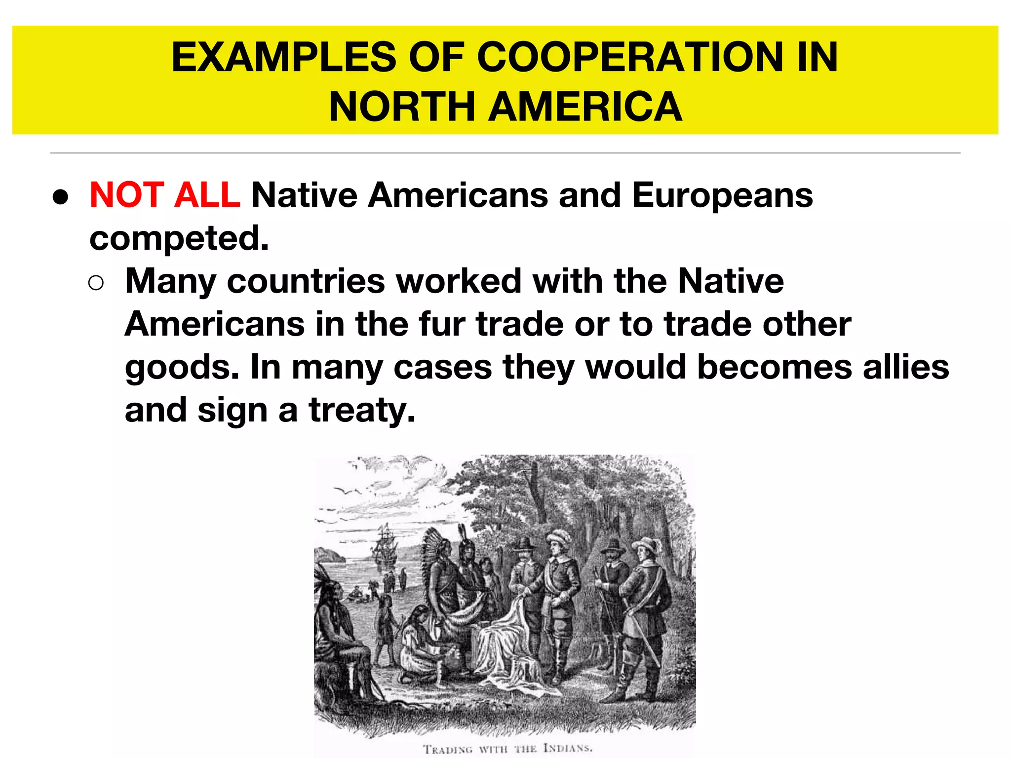 EXAMPLES OF COOPERATION IN
NORTH AMERICA
● NOT ALL Native Americans and Europeans
competed.
○ Many countries worked with the Native
Americans in the fur trade or to trade other
goods. In many cases they would becomes allies
and sign a treaty.
 