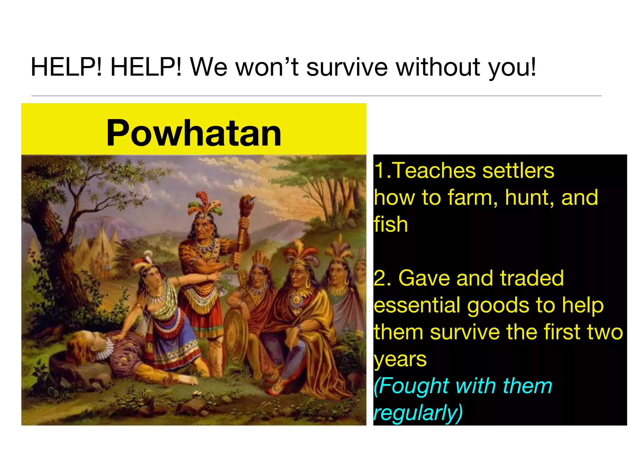 HELP! HELP! We won’t survive without you!
Powhatan
1.Teaches settlers
how to farm, hunt, and
fish
2. Gave and traded
essential goods to help
them survive the first two
years
(Fought with them
regularly)
 