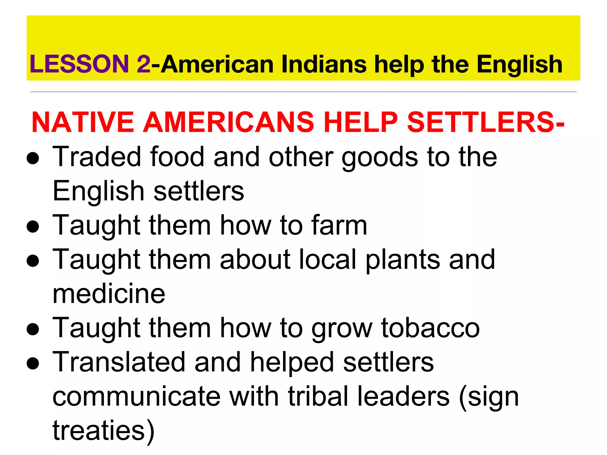 LESSON 2-American Indians help the English
NATIVE AMERICANS HELP SETTLERS-
● Traded food and other goods to the
English settlers
● Taught them how to farm
● Taught them about local plants and
medicine
● Taught them how to grow tobacco
● Translated and helped settlers
communicate with tribal leaders (sign
treaties)
 