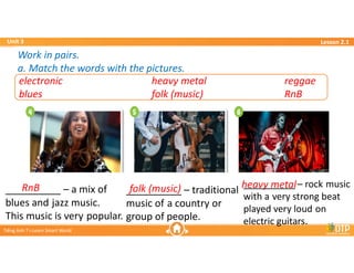 Unit 3
Unit 3
Ti?ng Anh 7 i-Learn Smart World
Ti?ng Anh 7 i-Learn Smart World
Lesson 2.1
Lesson 2.1
Work in pairs.
a. Match the words with the pictures.
Work in pairs.
a. Match the words with the pictures.
electronic heavy metal reggae
blues folk (music) RnB
RnB folk (music) heavy metal
__________ C a mix of
blues and jazz music.
This music is very popular.
__________ C traditional
music of a country or
group of people.
__________ C rock music
with a very strong beat
played very loud on
electric guitars.
 