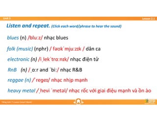 Unit 3
Unit 3
Ti?ng Anh 7 i-Learn Smart World
Ti?ng Anh 7 i-Learn Smart World
Lesson 2.1
Lesson 2.1
heavy metal /?hevi ?met?l/ nh?c r?c v?i giai ?i?u m?nh v ?n o
heavy metal /?hevi ?met?l/ nh?c r?c v?i giai ?i?u m?nh v ?n o
electronic (n) /i?lek?tr?n?k/ nh?c ?i?n t?
electronic (n) /i?lek?tr?n?k/ nh?c ?i?n t?
folk (music) (nphr) / f??k?mju?z?k / d?n ca
folk (music) (nphr) / f??k?mju?z?k / d?n ca
blues (n) /blu?z/ nh?c blues
blues (n) /blu?z/ nh?c blues
reggae (n) /?ree?/ nh?c nh?p m?nh
reggae (n) /?ree?/ nh?c nh?p m?nh
RnB (n) /??r ?nd ?bi?/ nh?c R&B
RnB (n) /??r ?nd ?bi?/ nh?c R&B
Listen and repeat. (Click each word/phrase to hear the sound)
Listen and repeat. (Click each word/phrase to hear the sound)
 
