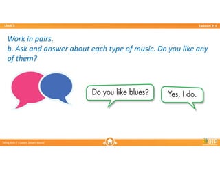 Unit 3
Unit 3
Ti?ng Anh 7 i-Learn Smart World
Ti?ng Anh 7 i-Learn Smart World
Lesson 2.1
Lesson 2.1
Work in pairs.
b. Ask and answer about each type of music. Do you like any
of them?
Work in pairs.
b. Ask and answer about each type of music. Do you like any
of them?
 