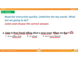 Unit 3
Unit 3
Ti?ng Anh 7 i-Learn Smart World
Ti?ng Anh 7 i-Learn Smart World
Lesson 2.1
Lesson 2.1
Read the instruction quickly. Underline the key words. What
are we going to do?
Listen and choose the correct answer.
Read the instruction quickly. Underline the key words. What
are we going to do?
Listen and choose the correct answer.
Pre - listening
Pre - listening
 