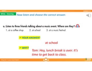 Unit 3
Unit 3
Ti?ng Anh 7 i-Learn Smart World
Ti?ng Anh 7 i-Learn Smart World
Lesson 2.1
Lesson 2.1
Now listen and choose the correct answer.
Now listen and choose the correct answer.
? YOUR ANSWER?
? WHY?
at school
Tom: Hey, lunch break is over. It's
time to get back to class.
While - listening
While - listening
 