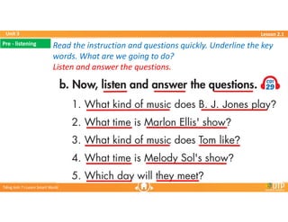 Unit 3
Unit 3
Ti?ng Anh 7 i-Learn Smart World
Ti?ng Anh 7 i-Learn Smart World
Lesson 2.1
Lesson 2.1
Read the instruction and questions quickly. Underline the key
words. What are we going to do?
Listen and answer the questions.
Read the instruction and questions quickly. Underline the key
words. What are we going to do?
Listen and answer the questions.
Pre - listening
Pre - listening
 
