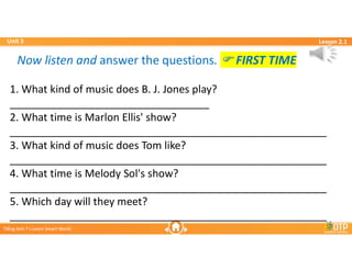 Unit 3
Unit 3
Ti?ng Anh 7 i-Learn Smart World
Ti?ng Anh 7 i-Learn Smart World
Lesson 2.1
Lesson 2.1
Now listen and answer the questions. ? FIRST TIME
Now listen and answer the questions. ? FIRST TIME
1. What kind of music does B. J. Jones play?
__________________________________
2. What time is Marlon Ellis' show?
______________________________________________________
3. What kind of music does Tom like?
______________________________________________________
4. What time is Melody Sol's show?
______________________________________________________
5. Which day will they meet?
______________________________________________________
 
