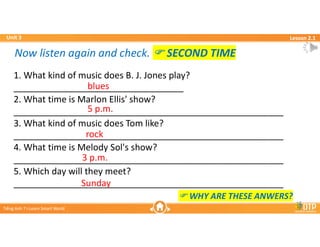 Unit 3
Unit 3
Ti?ng Anh 7 i-Learn Smart World
Ti?ng Anh 7 i-Learn Smart World
Lesson 2.1
Lesson 2.1
1. What kind of music does B. J. Jones play?
__________________________________
2. What time is Marlon Ellis' show?
______________________________________________________
3. What kind of music does Tom like?
______________________________________________________
4. What time is Melody Sol's show?
______________________________________________________
5. Which day will they meet?
______________________________________________________
blues
5 p.m.
rock
3 p.m.
Sunday
Now listen again and check. ? SECOND TIME
Now listen again and check. ? SECOND TIME
? WHY ARE THESE ANWERS?
 