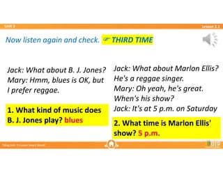 Unit 3
Unit 3
Ti?ng Anh 7 i-Learn Smart World
Ti?ng Anh 7 i-Learn Smart World
Lesson 2.1
Lesson 2.1
Now listen again and check. ? THIRD TIME
Now listen again and check. ? THIRD TIME
1. What kind of music does
B. J. Jones play? blues
Jack: What about B. J. Jones?
Mary: Hmm, blues is OK, but
I prefer reggae.
Jack: What about B. J. Jones?
Mary: Hmm, blues is OK, but
I prefer reggae.
2. What time is Marlon Ellis'
show? 5 p.m.
Jack: What about Marlon Ellis?
He's a reggae singer.
Mary: Oh yeah, he's great.
When's his show?
Jack: It's at 5 p.m. on Saturday
Jack: What about Marlon Ellis?
He's a reggae singer.
Mary: Oh yeah, he's great.
When's his show?
Jack: It's at 5 p.m. on Saturday
 