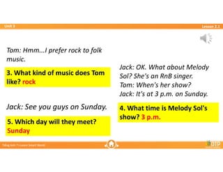 Unit 3
Unit 3
Ti?ng Anh 7 i-Learn Smart World
Ti?ng Anh 7 i-Learn Smart World
Lesson 2.1
Lesson 2.1
4. What time is Melody Sol's
show? 3 p.m.
5. Which day will they meet?
Sunday
3. What kind of music does Tom
like? rock
Tom: Hmm...I prefer rock to folk
music.
Tom: Hmm...I prefer rock to folk
music.
Jack: OK. What about Melody
Sol? She's an RnB singer.
Tom: When's her show?
Jack: It's at 3 p.m. on Sunday.
Jack: OK. What about Melody
Sol? She's an RnB singer.
Tom: When's her show?
Jack: It's at 3 p.m. on Sunday.
Jack: See you guys on Sunday.
Jack: See you guys on Sunday.
 