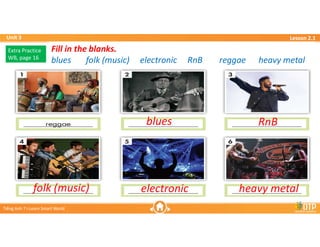 Unit 3
Unit 3
Ti?ng Anh 7 i-Learn Smart World
Ti?ng Anh 7 i-Learn Smart World
Lesson 2.1
Lesson 2.1
Fill in the blanks.
blues folk (music) electronic RnB reggae heavy metal
Fill in the blanks.
blues folk (music) electronic RnB reggae heavy metal
blues
Extra Practice
WB, page 16
Extra Practice
WB, page 16
RnB
heavy metal
electronic
folk (music)
 