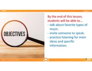 Unit 3
Unit 3
Ti?ng Anh 7 i-Learn Smart World
Ti?ng Anh 7 i-Learn Smart World
Lesson 2.1
Lesson 2.1
By the end of this lesson,
students will be able to
- talk about favorite types of
music.
- invite someone to speak.
- practice listening for main
ideas and specific
information.
 
