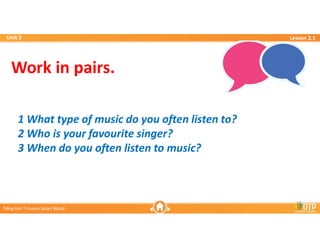 Unit 3
Unit 3
Ti?ng Anh 7 i-Learn Smart World
Ti?ng Anh 7 i-Learn Smart World
Lesson 2.1
Lesson 2.1
Work in pairs.
1 What type of music do you often listen to?
2 Who is your favourite singer?
3 When do you often listen to music?
 