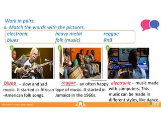 Unit 3
Unit 3
Ti?ng Anh 7 i-Learn Smart World
Ti?ng Anh 7 i-Learn Smart World
Lesson 2.1
Lesson 2.1
Work in pairs.
a. Match the words with the pictures.
Work in pairs.
a. Match the words with the pictures.
electronic heavy metal reggae
blues folk (music) RnB
reggae electronic
C slow and sad
music. It started as African
-American folk songs.
__________
blues C an often happy
type of music. It started in
Jamaica in the 1960s.
__________ C music made
with computers. This
music can be made in
different styles, like dance.
__________
__________
 