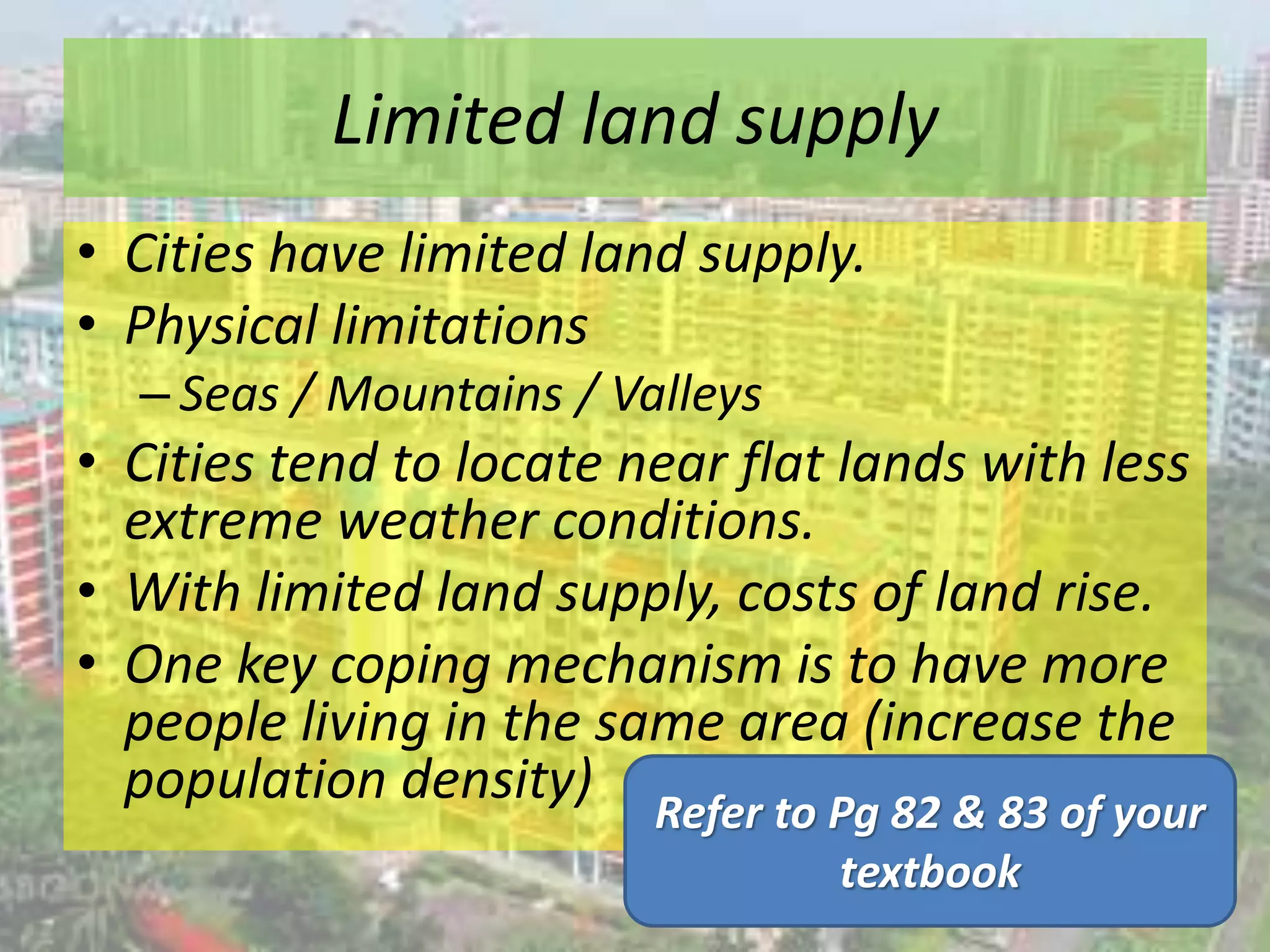 Limited land supply
• Cities have limited land supply.
• Physical limitations
– Seas / Mountains / Valleys
• Cities tend to locate near flat lands with less
extreme weather conditions.
• With limited land supply, costs of land rise.
• One key coping mechanism is to have more
people living in the same area (increase the
population density)
Refer to Pg 82 & 83 of your
textbook
 