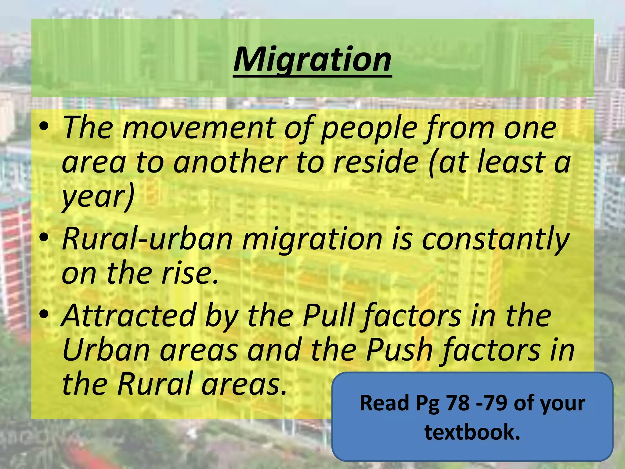 Migration
• The movement of people from one
area to another to reside (at least a
year)
• Rural-urban migration is constantly
on the rise.
• Attracted by the Pull factors in the
Urban areas and the Push factors in
the Rural areas. Read Pg 78 -79 of your
textbook.
 