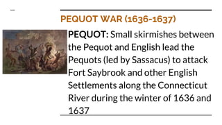 PEQUOT WAR (1636-1637)
PEQUOT: Small skirmishes between
the Pequot and English lead the
Pequots (led by Sassacus) to attack
Fort Saybrook and other English
Settlements along the Connecticut
River during the winter of 1636 and
1637
 