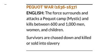 PEQUOT WAR (1636-1637)
ENGLISH: The force surrounds and
attacks a Pequot camp (Mystic) and
kills between 600 and 1,000 men,
women, and children.
Survivors are chased down and killed
or sold into slavery
 