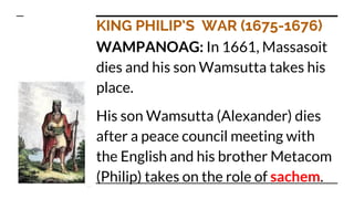 KING PHILIP’S WAR (1675-1676)
WAMPANOAG: In 1661, Massasoit
dies and his son Wamsutta takes his
place.
His son Wamsutta (Alexander) dies
after a peace council meeting with
the English and his brother Metacom
(Philip) takes on the role of sachem.
 