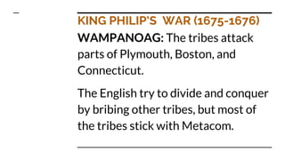 KING PHILIP’S WAR (1675-1676)
WAMPANOAG: The tribes attack
parts of Plymouth, Boston, and
Connecticut.
The English try to divide and conquer
by bribing other tribes, but most of
the tribes stick with Metacom.
 