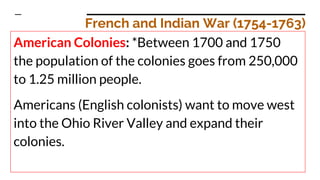 French and Indian War (1754-1763)
American Colonies: *Between 1700 and 1750
the population of the colonies goes from 250,000
to 1.25 million people.
Americans (English colonists) want to move west
into the Ohio River Valley and expand their
colonies.
 