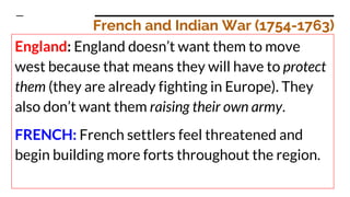 French and Indian War (1754-1763)
England: England doesn’t want them to move
west because that means they will have to protect
them (they are already fighting in Europe). They
also don’t want them raising their own army.
FRENCH: French settlers feel threatened and
begin building more forts throughout the region.
 