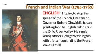 French and Indian War (1754-1763)
ENGLISH: *Hoping to stop the
spread of the French, Lieutenant
Governor Robert Dinwiddie began
granting land to English colonists in
the Ohio River Valley. He sends
young officer George Washington
with a letter demanding the French
leave. (1753)
 