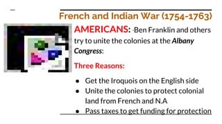 French and Indian War (1754-1763)
AMERICANS: *Ben Franklin and others
try to unite the colonies at the Albany
Congress:
Three Reasons:
● Get the Iroquois on the English side
● Unite the colonies to protect colonial
land from French and N.A
● Pass taxes to get funding for protection
 