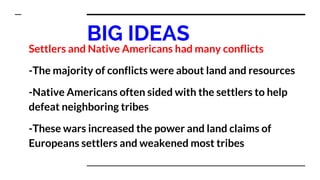 BIG IDEAS
Settlers and Native Americans had many conflicts
-The majority of conflicts were about land and resources
-Native Americans often sided with the settlers to help
defeat neighboring tribes
-These wars increased the power and land claims of
Europeans settlers and weakened most tribes
 