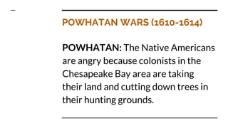 POWHATAN WARS (1610-1614)
POWHATAN: The Native Americans
are angry because colonists in the
Chesapeake Bay area are taking
their land and cutting down trees in
their hunting grounds.
 
