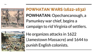 POWHATAN WARS (1622-1632)
POWHATAN: Opechancanough, a
Pamunkey war chief, begins a
campaign to rid Virginia of settlers.
He organizes attacks in 1622
(Jamestown Massacre) and 1644 to
punish English colonists.
 