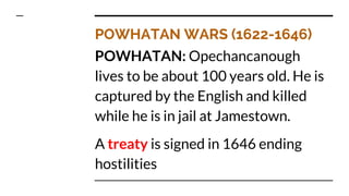 POWHATAN WARS (1622-1646)
POWHATAN: Opechancanough
lives to be about 100 years old. He is
captured by the English and killed
while he is in jail at Jamestown.
A treaty is signed in 1646 ending
hostilities
 