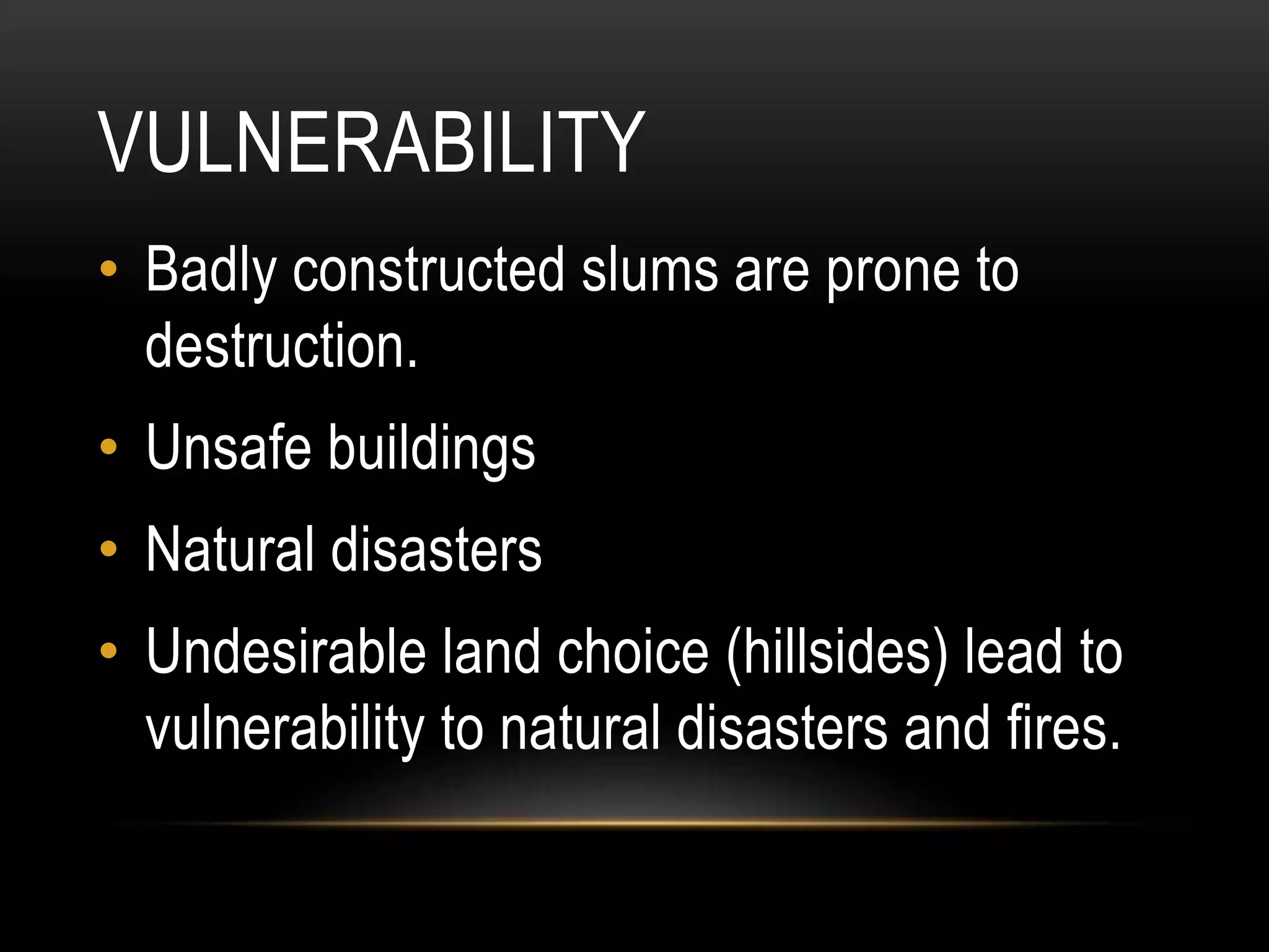 VULNERABILITY
• Badly constructed slums are prone to
destruction.
• Unsafe buildings
• Natural disasters
• Undesirable land choice (hillsides) lead to
vulnerability to natural disasters and fires.
 