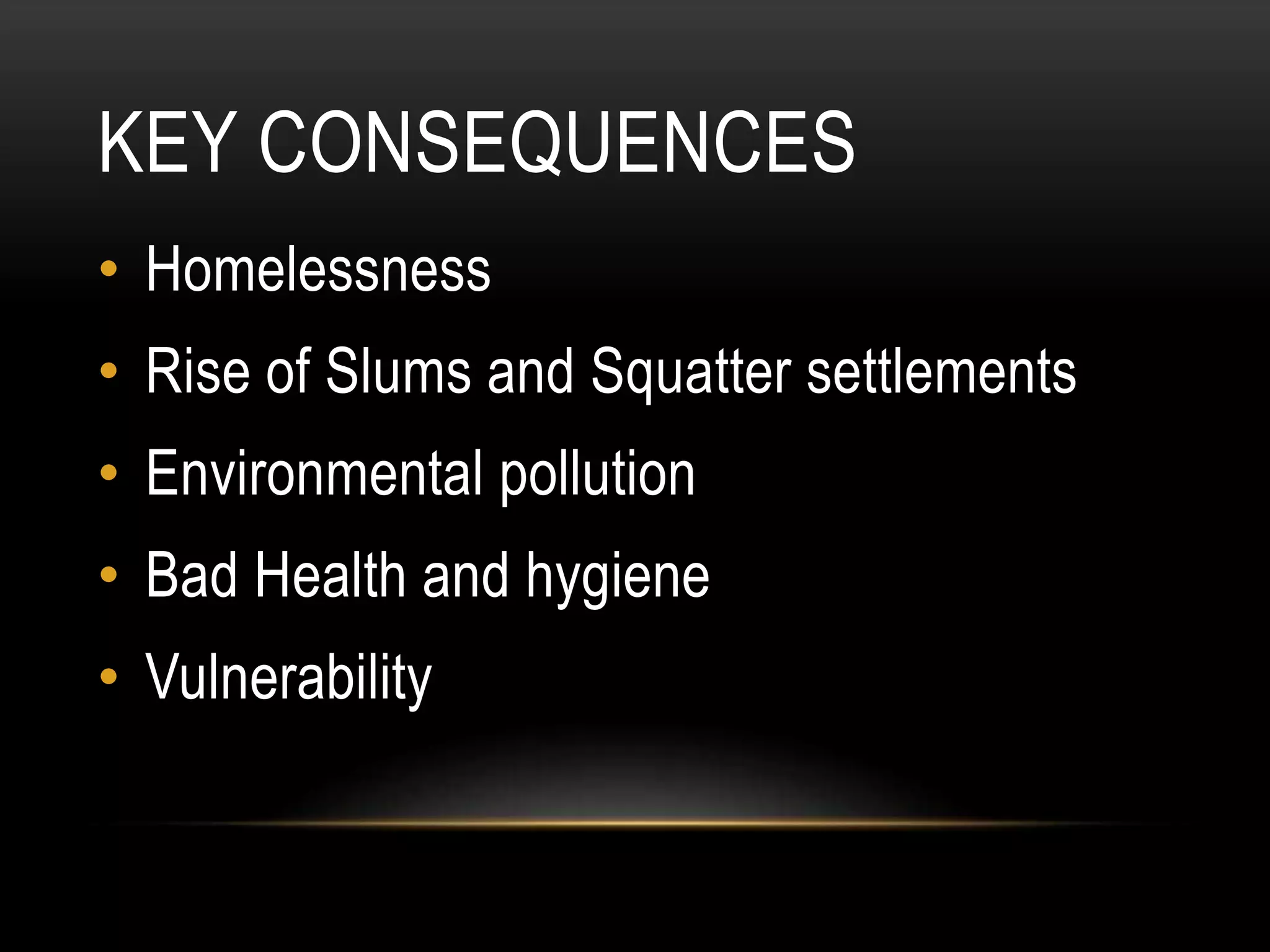 KEY CONSEQUENCES
• Homelessness
• Rise of Slums and Squatter settlements
• Environmental pollution
• Bad Health and hygiene
• Vulnerability
 