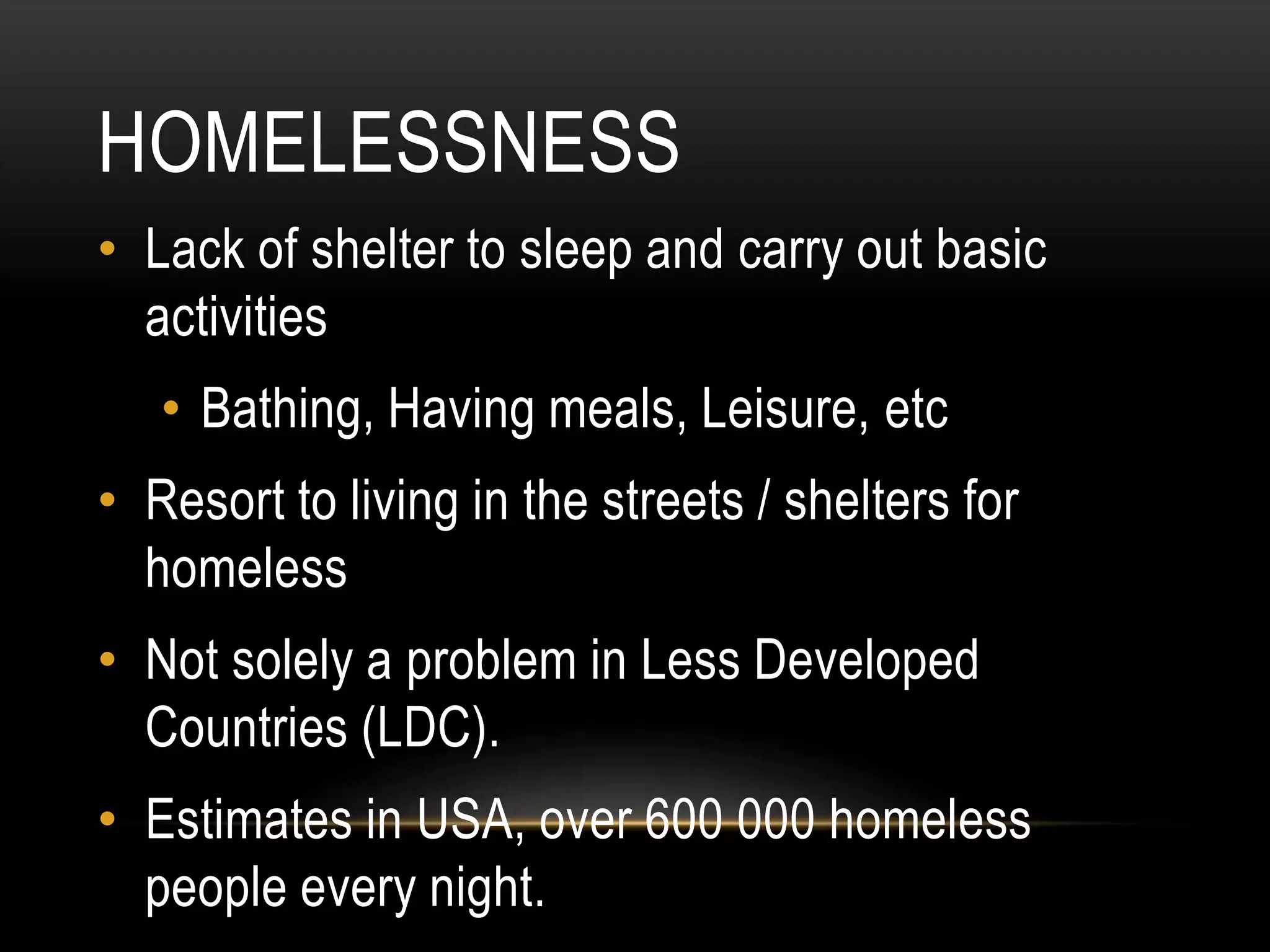 HOMELESSNESS
• Lack of shelter to sleep and carry out basic
activities
• Bathing, Having meals, Leisure, etc
• Resort to living in the streets / shelters for
homeless
• Not solely a problem in Less Developed
Countries (LDC).
• Estimates in USA, over 600 000 homeless
people every night.
 