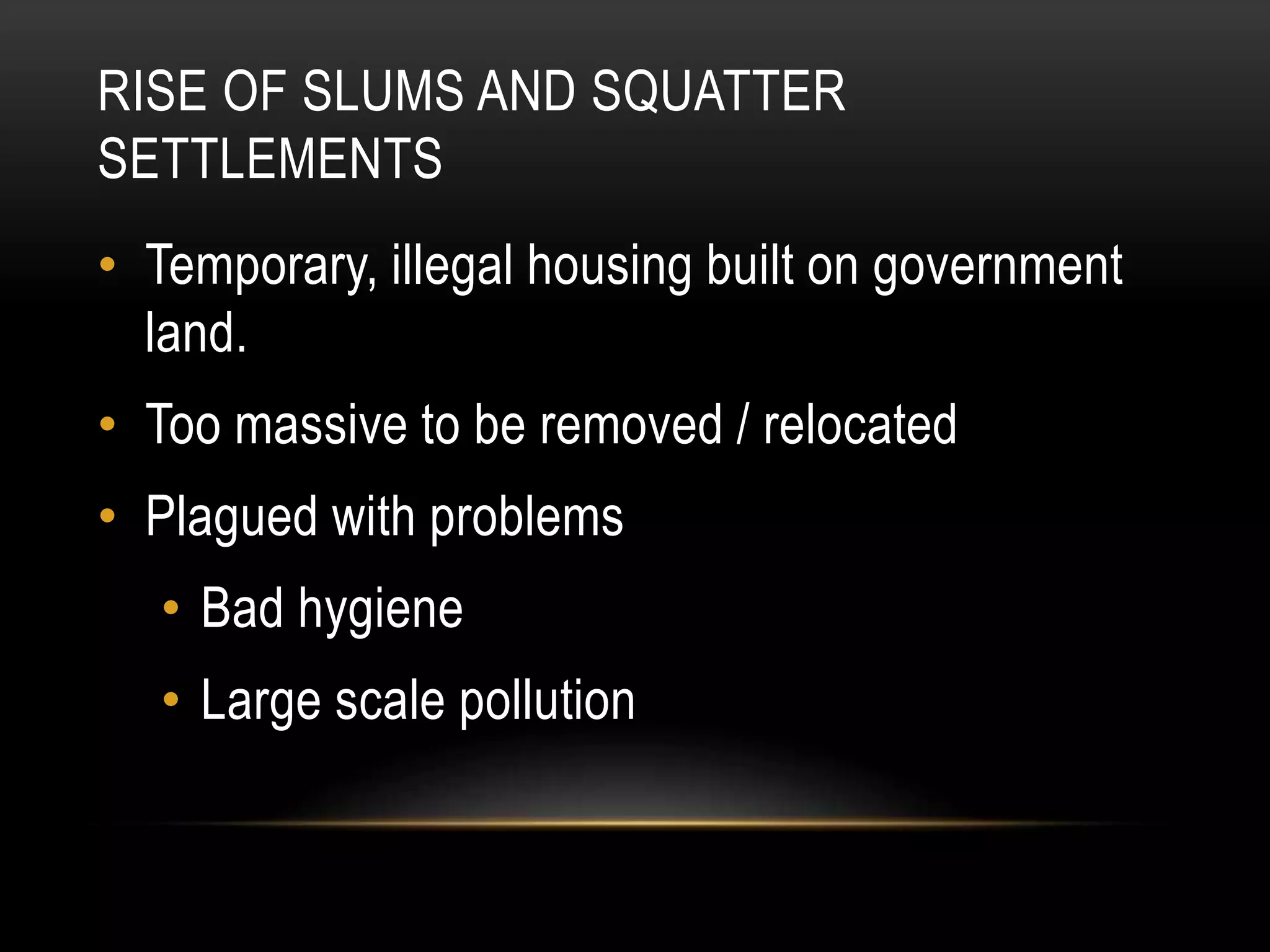 RISE OF SLUMS AND SQUATTER
SETTLEMENTS
• Temporary, illegal housing built on government
land.
• Too massive to be removed / relocated
• Plagued with problems
• Bad hygiene
• Large scale pollution
 