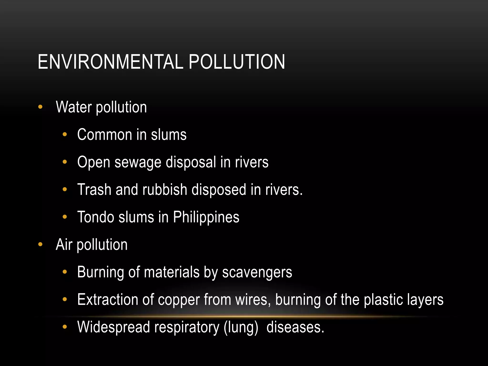 ENVIRONMENTAL POLLUTION
• Water pollution
• Common in slums
• Open sewage disposal in rivers
• Trash and rubbish disposed in rivers.
• Tondo slums in Philippines
• Air pollution
• Burning of materials by scavengers
• Extraction of copper from wires, burning of the plastic layers
• Widespread respiratory (lung) diseases.
 