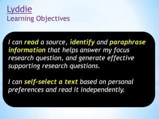 Lyddie
Learning Objectives
I can read a source, identify and paraphrase
information that helps answer my focus
research question, and generate effective
supporting research questions.
I can self-select a text based on personal
preferences and read it independently.

 