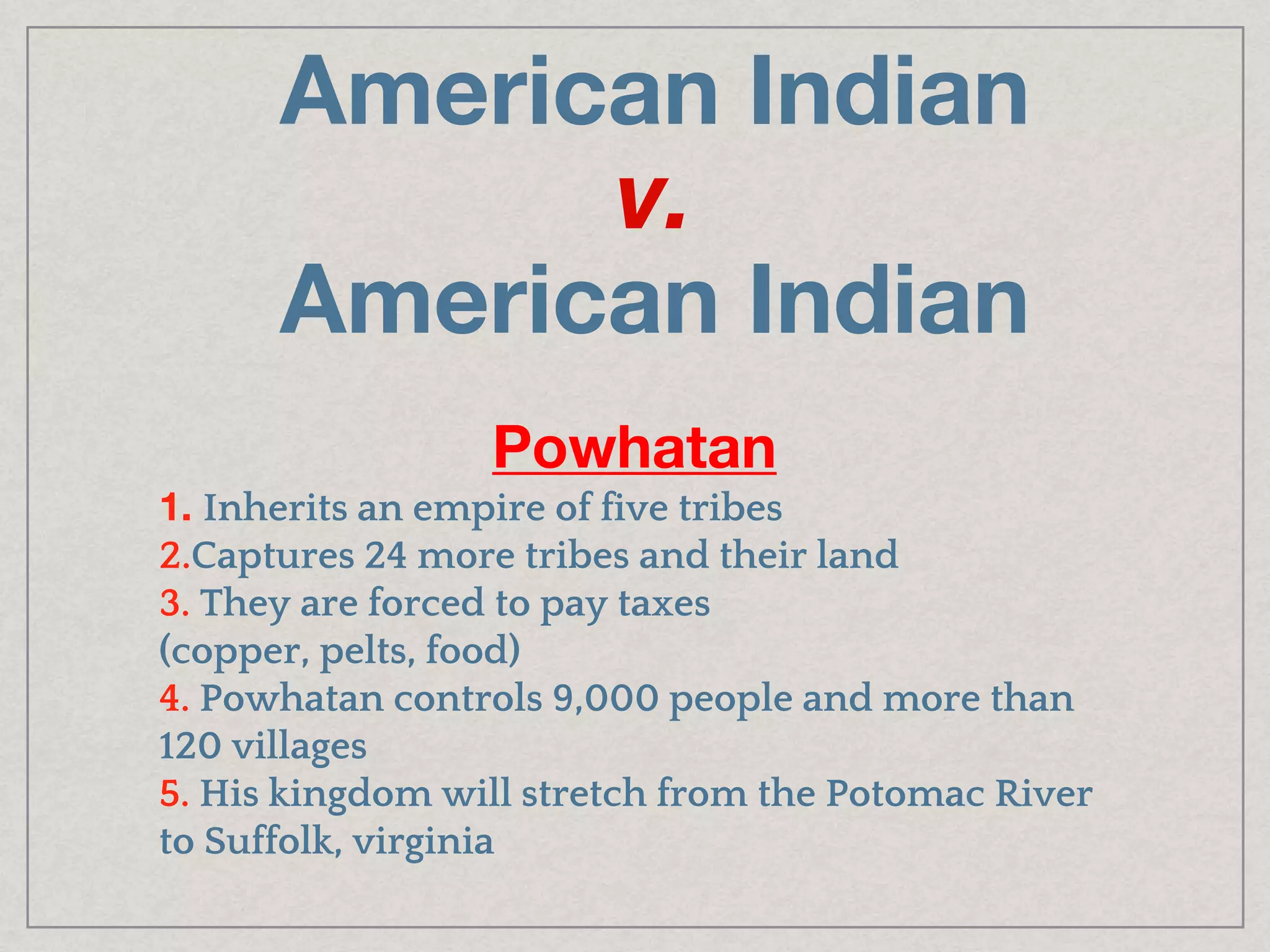 American Indian
v.
American Indian
Powhatan
1. Inherits an empire of five tribes
2.Captures 24 more tribes and their land
3. They are forced to pay taxes
(copper, pelts, food)
4. Powhatan controls 9,000 people and more than
120 villages
5. His kingdom will stretch from the Potomac River
to Suffolk, virginia
 