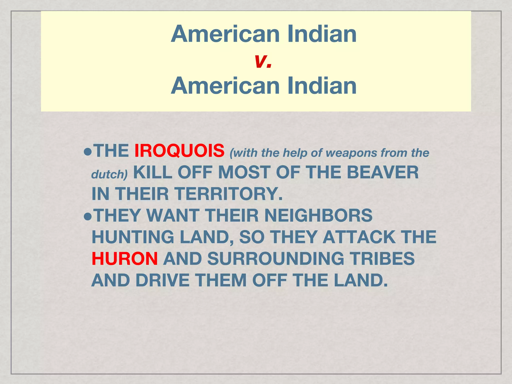 American Indian
v.
American Indian
●THE IROQUOIS (with the help of weapons from the
dutch) KILL OFF MOST OF THE BEAVER
IN THEIR TERRITORY.
●THEY WANT THEIR NEIGHBORS
HUNTING LAND, SO THEY ATTACK THE
HURON AND SURROUNDING TRIBES
AND DRIVE THEM OFF THE LAND.
 